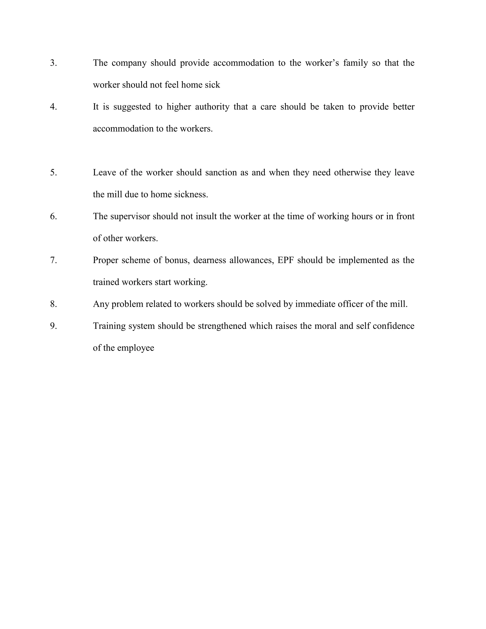 3. The company should provide accommodation to the worker’s family so that the
worker should not feel home sick
4. It is suggested to higher authority that a care should be taken to provide better
accommodation to the workers.
5. Leave of the worker should sanction as and when they need otherwise they leave
the mill due to home sickness.
6. The supervisor should not insult the worker at the time of working hours or in front
of other workers.
7. Proper scheme of bonus, dearness allowances, EPF should be implemented as the
trained workers start working.
8. Any problem related to workers should be solved by immediate officer of the mill.
9. Training system should be strengthened which raises the moral and self confidence
of the employee
 