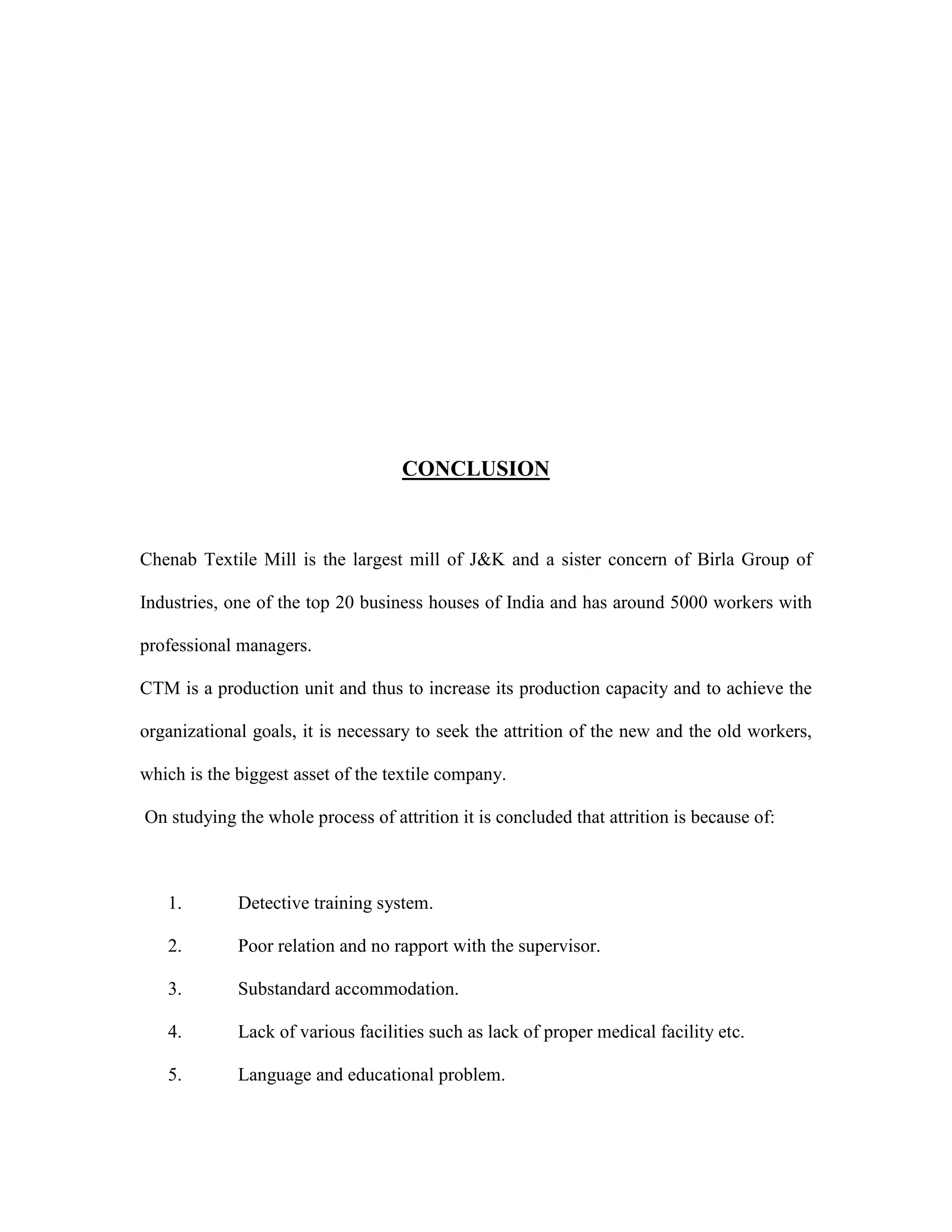 CONCLUSION
Chenab Textile Mill is the largest mill of J&K and a sister concern of Birla Group of
Industries, one of the top 20 business houses of India and has around 5000 workers with
professional managers.
CTM is a production unit and thus to increase its production capacity and to achieve the
organizational goals, it is necessary to seek the attrition of the new and the old workers,
which is the biggest asset of the textile company.
On studying the whole process of attrition it is concluded that attrition is because of:
1. Detective training system.
2. Poor relation and no rapport with the supervisor.
3. Substandard accommodation.
4. Lack of various facilities such as lack of proper medical facility etc.
5. Language and educational problem.
 