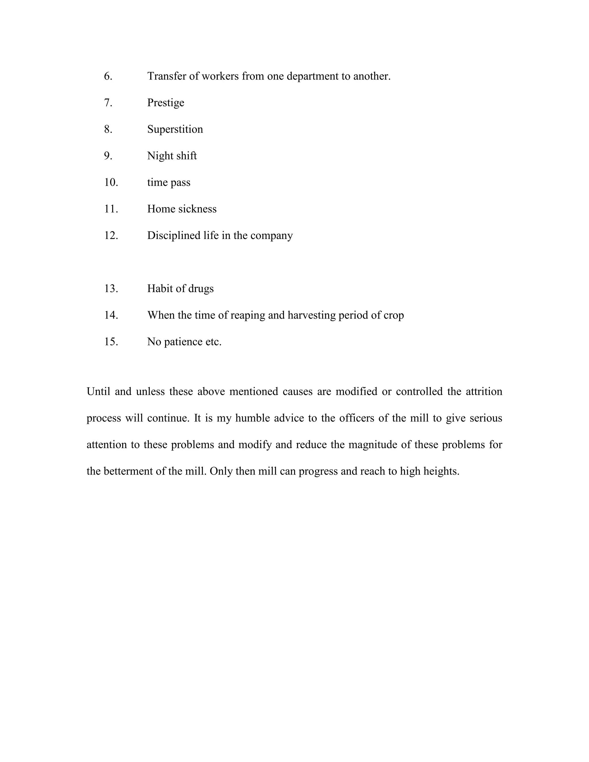 6. Transfer of workers from one department to another.
7. Prestige
8. Superstition
9. Night shift
10. time pass
11. Home sickness
12. Disciplined life in the company
13. Habit of drugs
14. When the time of reaping and harvesting period of crop
15. No patience etc.
Until and unless these above mentioned causes are modified or controlled the attrition
process will continue. It is my humble advice to the officers of the mill to give serious
attention to these problems and modify and reduce the magnitude of these problems for
the betterment of the mill. Only then mill can progress and reach to high heights.
 