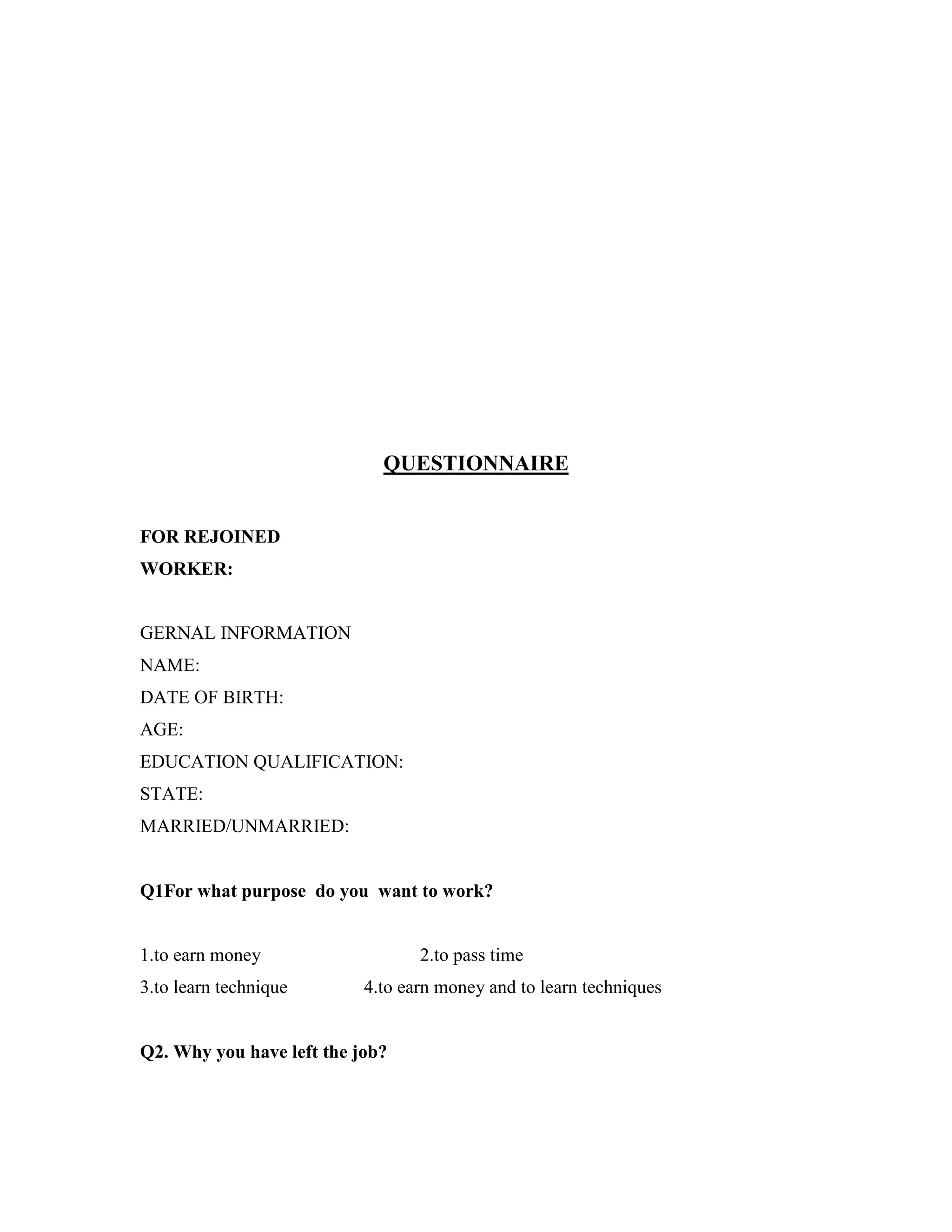 QUESTIONNAIRE
FOR REJOINED
WORKER:
GERNAL INFORMATION
NAME:
DATE OF BIRTH:
AGE:
EDUCATION QUALIFICATION:
STATE:
MARRIED/UNMARRIED:
Q1For what purpose do you want to work?
1.to earn money 2.to pass time
3.to learn technique 4.to earn money and to learn techniques
Q2. Why you have left the job?
 