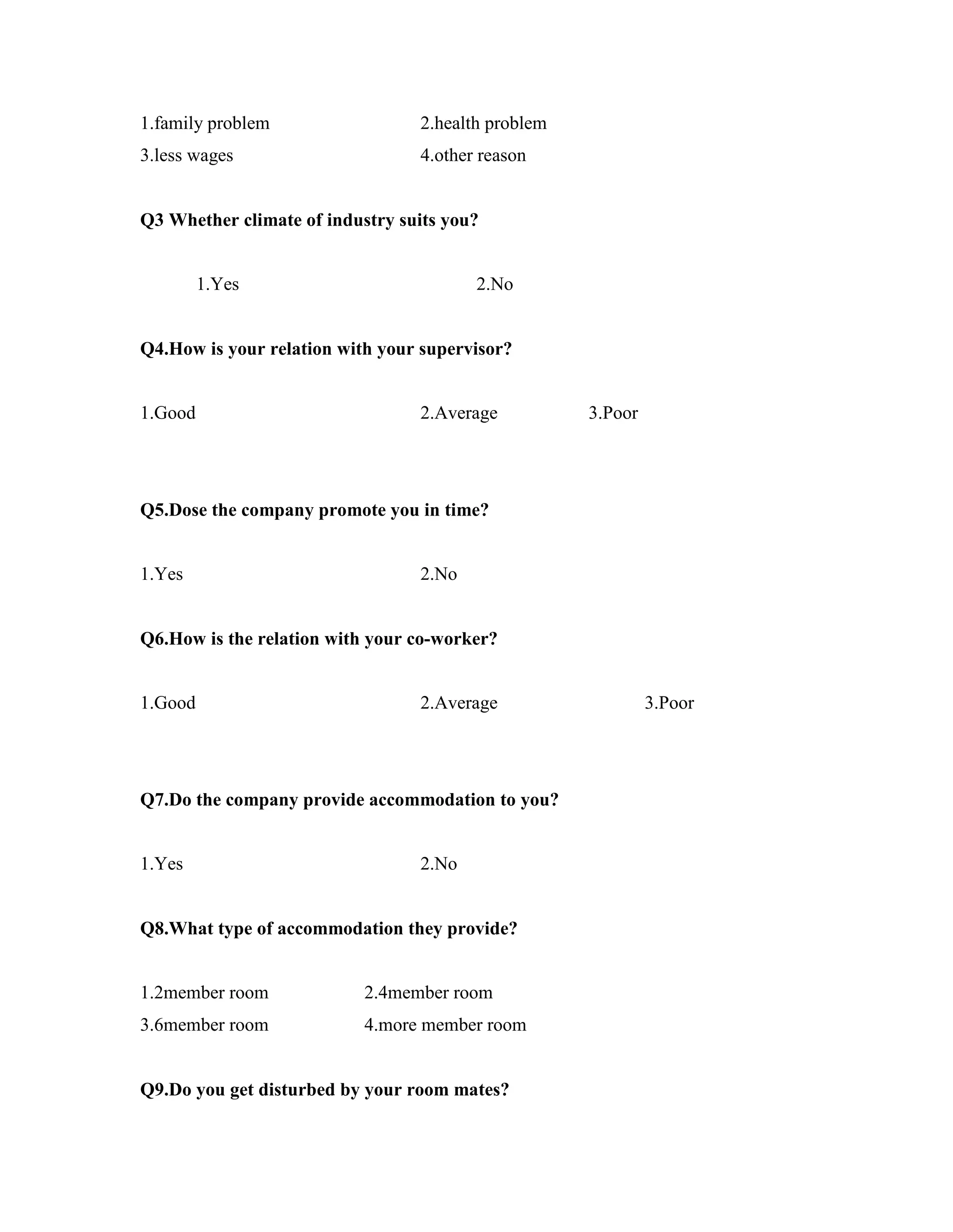 1.family problem 2.health problem
3.less wages 4.other reason
Q3 Whether climate of industry suits you?
1.Yes 2.No
Q4.How is your relation with your supervisor?
1.Good 2.Average 3.Poor
Q5.Dose the company promote you in time?
1.Yes 2.No
Q6.How is the relation with your co-worker?
1.Good 2.Average 3.Poor
Q7.Do the company provide accommodation to you?
1.Yes 2.No
Q8.What type of accommodation they provide?
1.2member room 2.4member room
3.6member room 4.more member room
Q9.Do you get disturbed by your room mates?
 