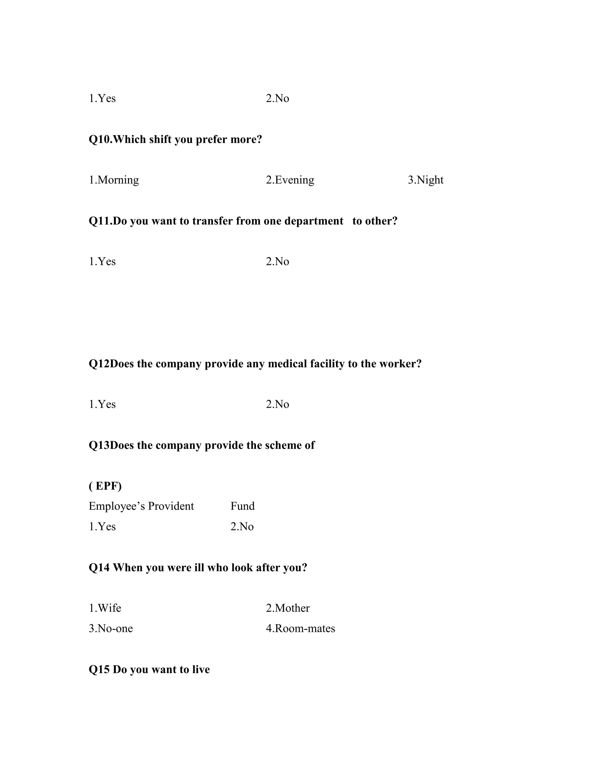 1.Yes 2.No
Q10.Which shift you prefer more?
1.Morning 2.Evening 3.Night
Q11.Do you want to transfer from one department to other?
1.Yes 2.No
Q12Does the company provide any medical facility to the worker?
1.Yes 2.No
Q13Does the company provide the scheme of
( EPF)
Employee’s Provident Fund
1.Yes 2.No
Q14 When you were ill who look after you?
1.Wife 2.Mother
3.No-one 4.Room-mates
Q15 Do you want to live
 