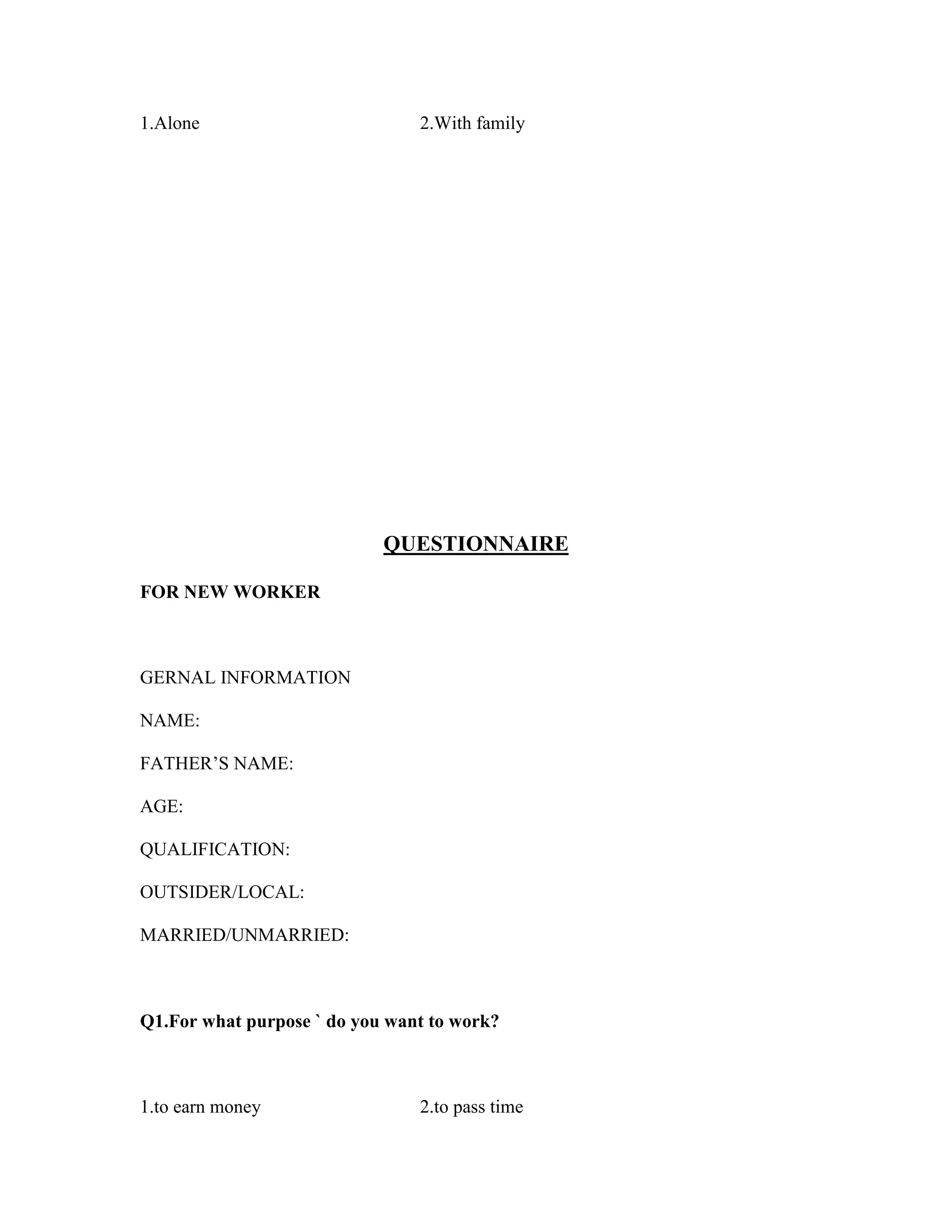 1.Alone 2.With family
QUESTIONNAIRE
FOR NEW WORKER
GERNAL INFORMATION
NAME:
FATHER’S NAME:
AGE:
QUALIFICATION:
OUTSIDER/LOCAL:
MARRIED/UNMARRIED:
Q1.For what purpose ` do you want to work?
1.to earn money 2.to pass time
 
