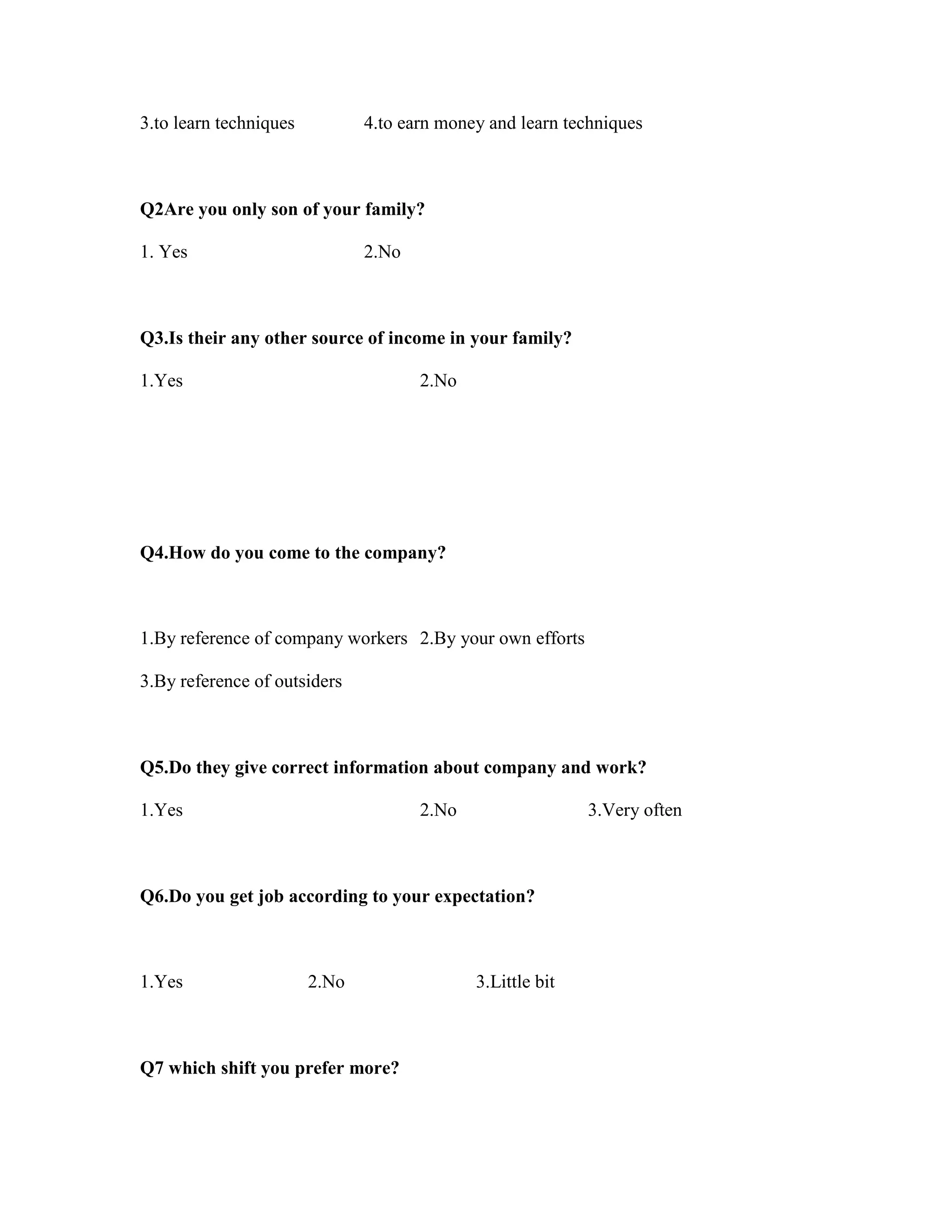 3.to learn techniques 4.to earn money and learn techniques
Q2Are you only son of your family?
1. Yes 2.No
Q3.Is their any other source of income in your family?
1.Yes 2.No
Q4.How do you come to the company?
1.By reference of company workers 2.By your own efforts
3.By reference of outsiders
Q5.Do they give correct information about company and work?
1.Yes 2.No 3.Very often
Q6.Do you get job according to your expectation?
1.Yes 2.No 3.Little bit
Q7 which shift you prefer more?
 