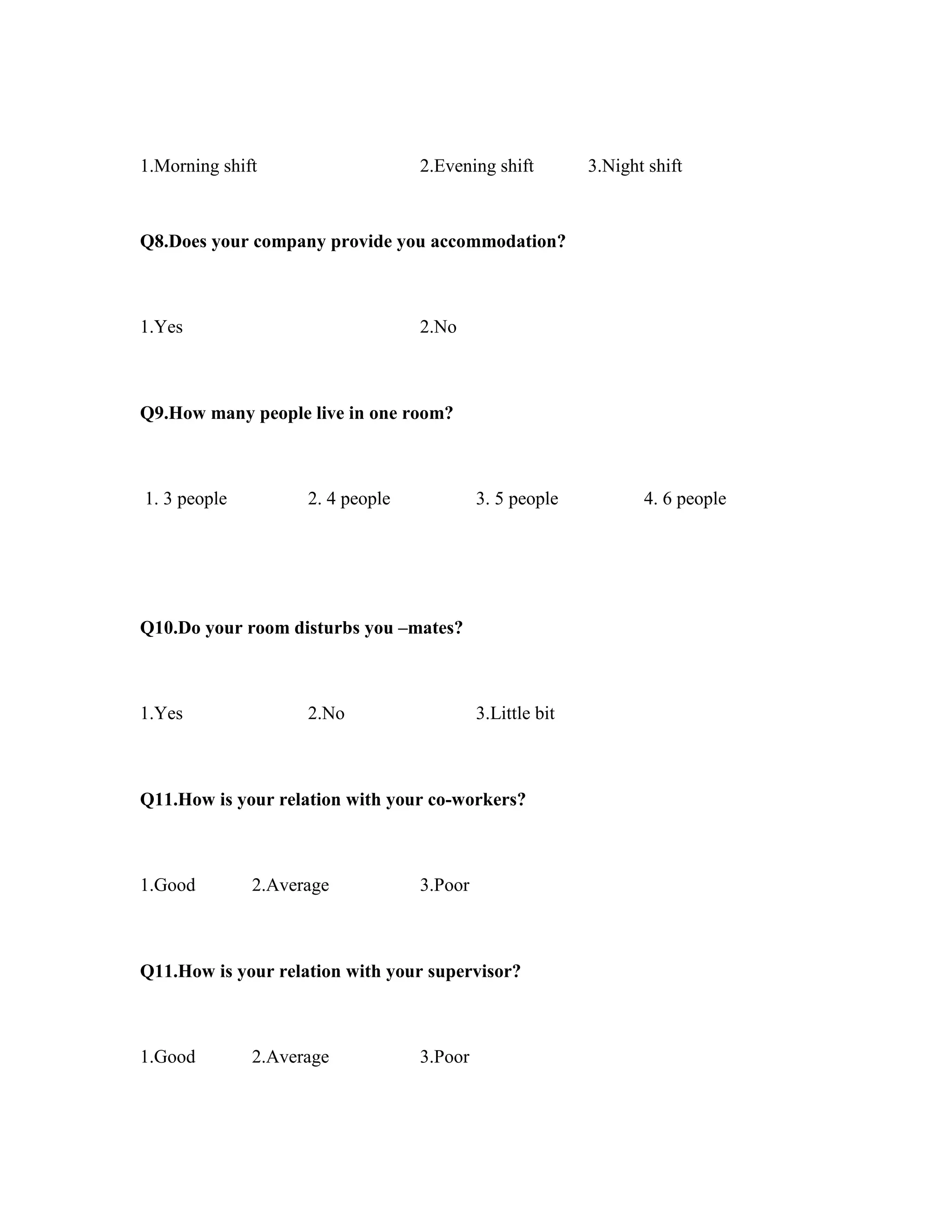 1.Morning shift 2.Evening shift 3.Night shift
Q8.Does your company provide you accommodation?
1.Yes 2.No
Q9.How many people live in one room?
1. 3 people 2. 4 people 3. 5 people 4. 6 people
Q10.Do your room disturbs you –mates?
1.Yes 2.No 3.Little bit
Q11.How is your relation with your co-workers?
1.Good 2.Average 3.Poor
Q11.How is your relation with your supervisor?
1.Good 2.Average 3.Poor
 