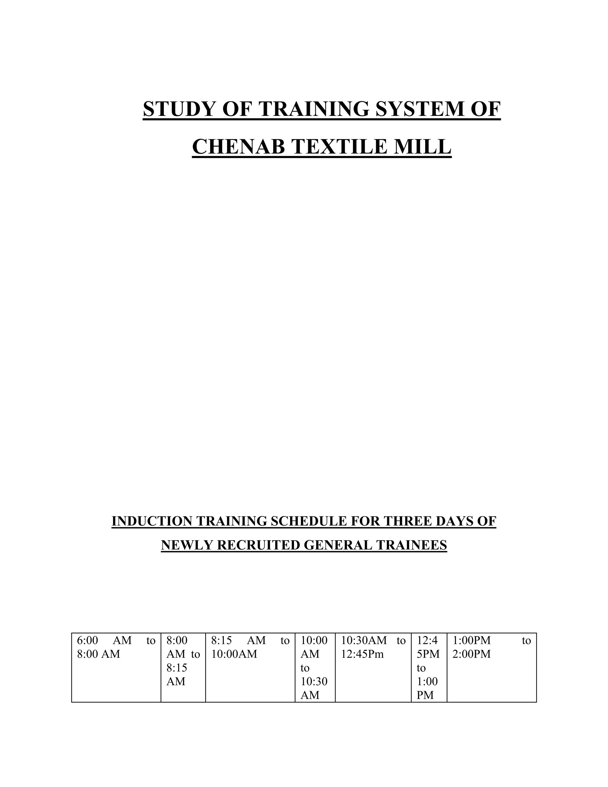 STUDY OF TRAINING SYSTEM OF
CHENAB TEXTILE MILL
INDUCTION TRAINING SCHEDULE FOR THREE DAYS OF
NEWLY RECRUITED GENERAL TRAINEES
6:00 AM to
8:00 AM
8:00
AM to
8:15
AM
8:15 AM to
10:00AM
10:00
AM
to
10:30
AM
10:30AM to
12:45Pm
12:4
5PM
to
1:00
PM
1:00PM to
2:00PM
 