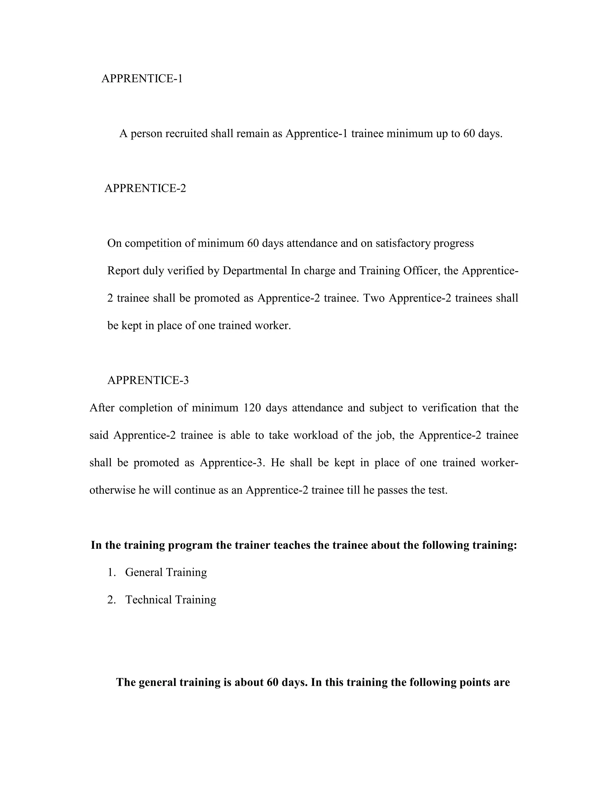 APPRENTICE-1
A person recruited shall remain as Apprentice-1 trainee minimum up to 60 days.
APPRENTICE-2
On competition of minimum 60 days attendance and on satisfactory progress
Report duly verified by Departmental In charge and Training Officer, the Apprentice-
2 trainee shall be promoted as Apprentice-2 trainee. Two Apprentice-2 trainees shall
be kept in place of one trained worker.
APPRENTICE-3
After completion of minimum 120 days attendance and subject to verification that the
said Apprentice-2 trainee is able to take workload of the job, the Apprentice-2 trainee
shall be promoted as Apprentice-3. He shall be kept in place of one trained worker-
otherwise he will continue as an Apprentice-2 trainee till he passes the test.
In the training program the trainer teaches the trainee about the following training:
1. General Training
2. Technical Training
The general training is about 60 days. In this training the following points are
 