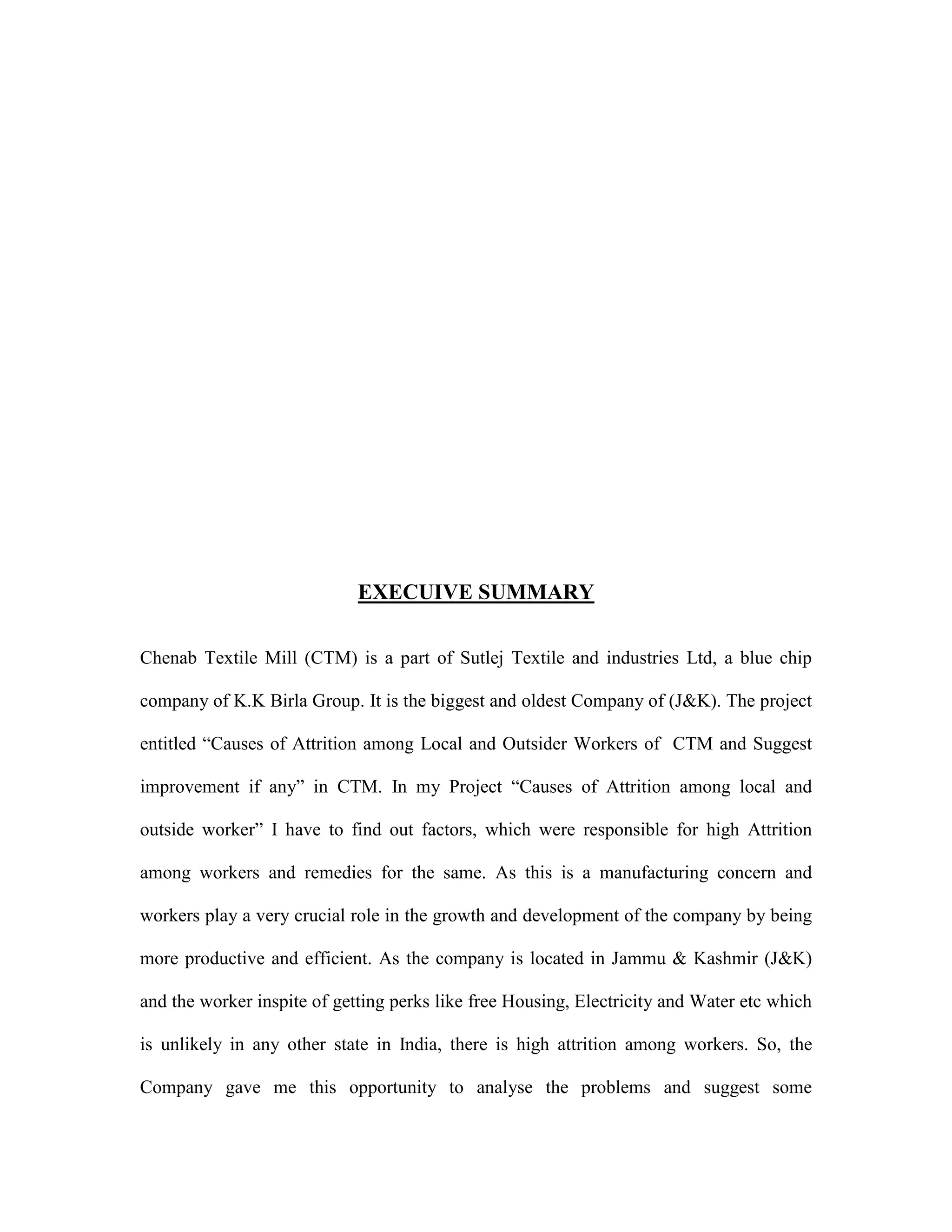 EXECUIVE SUMMARY
Chenab Textile Mill (CTM) is a part of Sutlej Textile and industries Ltd, a blue chip
company of K.K Birla Group. It is the biggest and oldest Company of (J&K). The project
entitled “Causes of Attrition among Local and Outsider Workers of CTM and Suggest
improvement if any” in CTM. In my Project “Causes of Attrition among local and
outside worker” I have to find out factors, which were responsible for high Attrition
among workers and remedies for the same. As this is a manufacturing concern and
workers play a very crucial role in the growth and development of the company by being
more productive and efficient. As the company is located in Jammu & Kashmir (J&K)
and the worker inspite of getting perks like free Housing, Electricity and Water etc which
is unlikely in any other state in India, there is high attrition among workers. So, the
Company gave me this opportunity to analyse the problems and suggest some
 