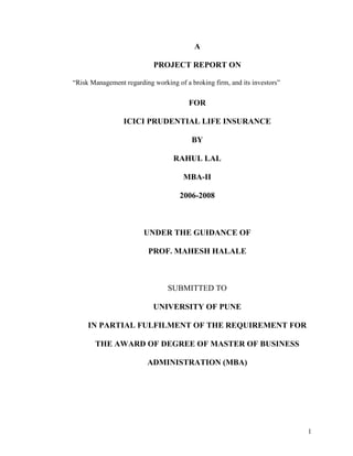 1
A
PROJECT REPORT ON
“Risk Management regarding working of a broking firm, and its investors”
FOR
ICICI PRUDENTIAL LIFE INSURANCE
BY
RAHUL LAL
MBA-II
2006-2008
UNDER THE GUIDANCE OF
PROF. MAHESH HALALE
SUBMITTED TO
UNIVERSITY OF PUNE
IN PARTIAL FULFILMENT OF THE REQUIREMENT FOR
THE AWARD OF DEGREE OF MASTER OF BUSINESS
ADMINISTRATION (MBA)
 