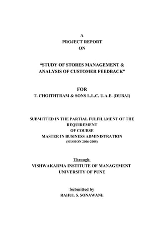 A
PROJECT REPORT
ON
“STUDY OF STORES MANAGEMENT &“STUDY OF STORES MANAGEMENT &
ANALYSIS OF CUSTOMER FEEDBACK”ANALYSIS OF CUSTOMER FEEDBACK”
FOR
T. CHOITHTRAM & SONS L.L.C. U.A.E. (DUBAI)
SUBMITTED IN THE PARTIAL FULFILLMENT OF THE
REQUIREMENT
OF COURSE
MASTER IN BUSINESS ADMINISTRATION
(SESSION 2006-2008)
Through
VISHWAKARMA INSTITUTE OF MANAGEMENT
UNIVERSITY OF PUNE
Submitted by
RAHUL S. SONAWANE
 