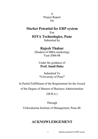 A
Project Report
On
Market Potential for ERP system
For
IOTA Technologies, Pune
Submitted by
Rajesh Thakur
(Student of MBA-marketing)
Year-2006-08
Under the guidance of
Prof. Sunil Doke
Submitted To
“University of Pune”
In Partial Fulfillment of the Requirement for the Award
of the Degree of Masters of Business Administration
(M.B.A.)
Through
Vishwakarma Institute of Management, Pune-48.
ACKNOWLEDGEMENT
1 Market potential for ERP system
 