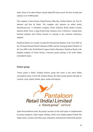 malls. Some of its other formats include Depot350 stores across 40 cities in India and
employs over 18,000 people.
The company’s, Shoe Factory, Brand Factory, Blue Sky, Fashion Station, all, Top 10,
mbazaar and Star & Sitara. The company also operates an online portal,
futurebazaar.com. A subsidiary company, Home Solutions Retail (India) Limited,
operates Home Town, a large-format home solutions store, Collection i, selling home
furniture products and E-Zone focused on catering to the consumer electronics
segment.
Pantaloon Retail was recently awarded the International Retailer of the Year 2007 by
the US-based National Retail Federation (NRF) and the Emerging Market Retailer of
the Year 2007 at the World Retail Congress held in Barcelona. Pantaloon Retail is the
flagship company of Future Group, a business group catering to the entire Indian
consumption space.
Future group
Future group is India’s leading business group that caters to the entire Indian
consumption space. Led by Mr. Kishore Biyani, the future group operates through six
verticals: retail, capital, brands, space, media and logistics.
Apart from pantaloon retail, the group’s presence in the retail space is complemented
by group companies, Indus league clothing, which owns leading apparel brands like
indigo nation, seculars and urban yoga, and galaxy entertainment limited that operates
10
 
