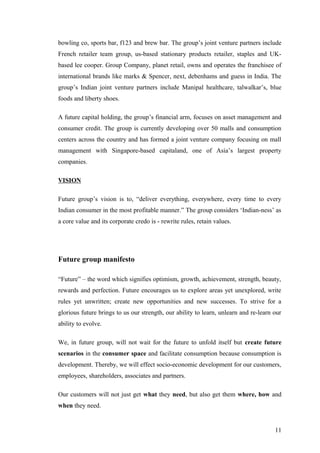 bowling co, sports bar, f123 and brew bar. The group’s joint venture partners include
French retailer team group, us-based stationary products retailer, staples and UK-
based lee cooper. Group Company, planet retail, owns and operates the franchisee of
international brands like marks & Spencer, next, debenhams and guess in India. The
group’s Indian joint venture partners include Manipal healthcare, talwalkar’s, blue
foods and liberty shoes.
A future capital holding, the group’s financial arm, focuses on asset management and
consumer credit. The group is currently developing over 50 malls and consumption
centers across the country and has formed a joint venture company focusing on mall
management with Singapore-based capitaland, one of Asia’s largest property
companies.
VISION
Future group’s vision is to, “deliver everything, everywhere, every time to every
Indian consumer in the most profitable manner.” The group considers ‘Indian-ness’ as
a core value and its corporate credo is - rewrite rules, retain values.
Future group manifesto
“Future” – the word which signifies optimism, growth, achievement, strength, beauty,
rewards and perfection. Future encourages us to explore areas yet unexplored, write
rules yet unwritten; create new opportunities and new successes. To strive for a
glorious future brings to us our strength, our ability to learn, unlearn and re-learn our
ability to evolve.
We, in future group, will not wait for the future to unfold itself but create future
scenarios in the consumer space and facilitate consumption because consumption is
development. Thereby, we will effect socio-economic development for our customers,
employees, shareholders, associates and partners.
Our customers will not just get what they need, but also get them where, how and
when they need.
11
 
