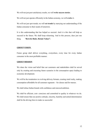 We will not just post satisfactory results, we will write success stories.
We will not just operate efficiently in the Indian economy, we will evolve it.
We will not just spot trends; we will set trends by marrying our understanding of the
Indian consumer to their needs of tomorrow.
It is this understanding that has helped us succeed. And it is this that will help us
succeed in the future. We shall keep relearning. And in this process, does just one
thing “Rewrite Rules. Retain Values”.
GROUP VISION
Future group shall deliver everything, everywhere, every time for every Indian
consumer in the most profitable manner.
GROUP MISSION
We share the vision and belief that our customers and stakeholders shall be served
only by creating and executing future scenarios in the consumption space leading to
economic development.
We will be the trendsetters in evolving delivery formats, creating retail realty, making
consumption affordable for all customer segments – for classes and for masses.
We shall infuse Indian brands with confidence and renewed ambition.
We shall be efficient, cost- conscious and committed to quality in whatever we do.
We shall ensure that our positive attitude, sincerity, humility and united determination
shall be the driving force to make us successful
12
 