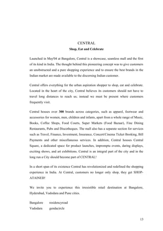 CENTRAL
Shop, Eat and Celebrate
Launched in May'04 at Bangalore, Central is a showcase, seamless mall and the first
of its kind in India. The thought behind this pioneering concept was to give customers
an unobstructed and a pure shopping experience and to ensure the best brands in the
Indian market are made available to the discerning Indian customer.
Central offers everything for the urban aspiration shopper to shop, eat and celebrate.
Located in the heart of the city, Central believes its customers should not have to
travel long distances to reach us; instead we must be present where customers
frequently visit.
Central houses over 300 brands across categories, such as apparel, footwear and
accessories for women, men, children and infants, apart from a whole range of Music,
Books, Coffee Shops, Food Courts, Super Markets (Food Bazaar), Fine Dining
Restaurants, Pubs and Discotheques. The mall also has a separate section for services
such as Travel, Finance, Investment, Insurance, Concert/Cinema Ticket Booking, Bill
Payments and other miscellaneous services. In addition, Central houses Central
Square, a dedicated space for product launches, impromptu events, daring displays,
exciting shows, and art exhibitions. Central is an integral part of the city and in the
long run a City should become part of CENTRAL!
In a short span of its existence Central has revolutionized and redefined the shopping
experience in India. At Central, customers no longer only shop, they get SHOP-
ATAINED!
We invite you to experience this irresistible retail destination at Bangalore,
Hyderabad, Vadodara and Pune cities.
Bangalore residencyroad
Vadodara gendacircle
13
 
