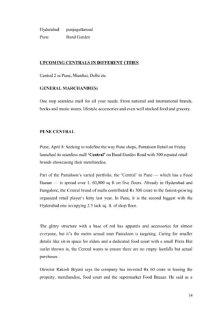 Hyderabad punjaguttaroad
Pune Bund Garden
UPCOMING CENTRALS IN DIFFERENT CITIES
Central 2 in Pune, Mumbai, Delhi etc
GENERAL MARCHANDIES:
One stop seamless mall for all your needs. From national and international brands,
books and music stores, lifestyle accessories and even well stocked food and grocery.
PUNE CENTRAL
Pune, April 8: Seeking to redefine the way Pune shops, Pantaloon Retail on Friday
launched its seamless mall ‘Central’ on Bund Garden Road with 300 reputed retail
brands showcasing their merchandise.
Part of the Pantaloon’s varied portfolio, the ‘Central’ in Pune — which has a Food
Bazaar — is spread over 1, 60,000 sq ft on five floors. Already in Hyderabad and
Bangalore, the Central brand of malls contributed Rs 300 crore to the fastest-growing
organized retail player’s kitty last year. In Pune, it is the second biggest with the
Hyderabad one occupying 2.5 lack sq. ft. of shop floor.
The glitzy structure with a base of red has apparels and accessories for almost
everyone, but it’s the metro sexual man Pantaloon is targeting. Caring for smaller
details like sit-in space for elders and a dedicated food court with a small Pizza Hut
outlet thrown in, the Central wants to ensure there are no empty footfalls but actual
purchases.
Director Rakesh Biyani says the company has invested Rs 60 crore in leasing the
property, merchandise, food court and the supermarket Food Bazaar. He said as a
14
 
