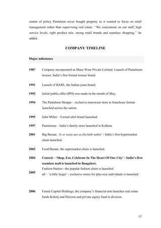 matter of policy Pantaloon never bought property as it wanted to focus on retail
management rather than supervising real estate. ‘‘We concentrate on our staff, high
service levels, right product mix, strong retail brands and seamless shopping,’’ he
added.
COMPANY TIMELINE
Major milestones
1987 Company incorporated as Manz Wear Private Limited. Launch of Pantaloons
trouser, India’s first formal trouser brand.
1991 Launch of BARE, the Indian jeans brand.
1992 Initial public offer (IPO) was made in the month of May.
1994 The Pantaloon Shoppe – exclusive menswear store in franchisee format
launched across the nation.
1995 John Miller – Formal shirt brand launched.
1997 Pantaloons – India’s family store launched in Kolkata.
2001 Big Bazaar, ‘Is se sasta aur accha kahi nahin’ - India’s first hypermarket
chain launched.
2002 Food Bazaar, the supermarket chain is launched.
2004 Central – ‘Shop, Eat, Celebrate In The Heart Of Our City’ - India’s first
seamless mall is launched in Bangalore.
2005
Fashion Station - the popular fashion chain is launched
all – ‘a little larger’ - exclusive stores for plus-size individuals is launched
2006 Future Capital Holdings, the company’s financial arm launches real estate
funds Kshitij and Horizon and private equity fund in division.
15
 