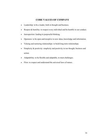 CORE VALUES OF COMPANY
• Leadership: to be a leader, both in thought and business.
• Respect & humility: to respect every individual and be humble in our conduct.
• Introspection: leading to purposeful thinking.
• Openness: to be open and receptive to new ideas, knowledge and information.
• Valuing and nurturing relationships: to build long term relationships.
• Simplicity & positivity: simplicity and positivity in our thought, business and
action.
• Adaptability: to be flexible and adaptable, to meet challenges.
• Flow: to respect and understand the universal laws of nature.
16
 