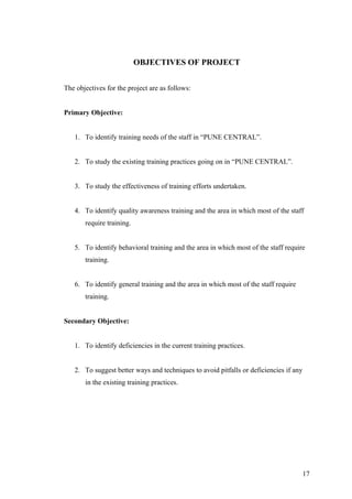 OBJECTIVES OF PROJECT
The objectives for the project are as follows:
Primary Objective:
1. To identify training needs of the staff in “PUNE CENTRAL”.
2. To study the existing training practices going on in “PUNE CENTRAL”.
3. To study the effectiveness of training efforts undertaken.
4. To identify quality awareness training and the area in which most of the staff
require training.
5. To identify behavioral training and the area in which most of the staff require
training.
6. To identify general training and the area in which most of the staff require
training.
Secondary Objective:
1. To identify deficiencies in the current training practices.
2. To suggest better ways and techniques to avoid pitfalls or deficiencies if any
in the existing training practices.
17
 