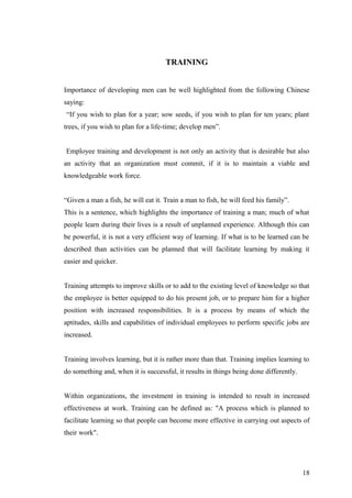 TRAINING
Importance of developing men can be well highlighted from the following Chinese
saying:
“If you wish to plan for a year; sow seeds, if you wish to plan for ten years; plant
trees, if you wish to plan for a life-time; develop men”.
Employee training and development is not only an activity that is desirable but also
an activity that an organization must commit, if it is to maintain a viable and
knowledgeable work force.
“Given a man a fish, he will eat it. Train a man to fish, he will feed his family”.
This is a sentence, which highlights the importance of training a man; much of what
people learn during their lives is a result of unplanned experience. Although this can
be powerful, it is not a very efficient way of learning. If what is to be learned can be
described than activities can be planned that will facilitate learning by making it
easier and quicker.
Training attempts to improve skills or to add to the existing level of knowledge so that
the employee is better equipped to do his present job, or to prepare him for a higher
position with increased responsibilities. It is a process by means of which the
aptitudes, skills and capabilities of individual employees to perform specific jobs are
increased.
Training involves learning, but it is rather more than that. Training implies learning to
do something and, when it is successful, it results in things being done differently.
Within organizations, the investment in training is intended to result in increased
effectiveness at work. Training can be defined as: "A process which is planned to
facilitate learning so that people can become more effective in carrying out aspects of
their work".
18
 