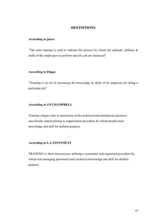DEFINITIONS
According to juices
"The term training is send to indicate the process by which the aptitude, abilities &
skills of the employees to perform specific job are increased"
According to Flippo
"Training is an act of increasing the knowledge & skills of an employee for doing a
particular job"
According to J.P.CHAMPBELL
Training refuges only to instruction in the technical and mechanical questions
specifically stated training to organization procedure by which people learn
knowledge and skill for definite purpose.
According to L.L.STEINMETZ
TRAINING is short term process utilizing a systematic and organized procedure by
which non managing personnel learn technical knowledge and skill for definite
purpose.
19
 