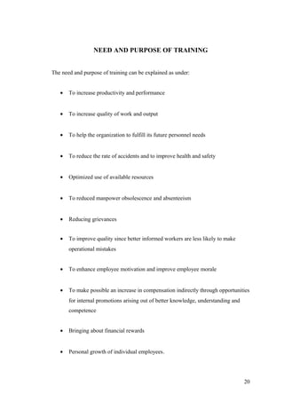 NEED AND PURPOSE OF TRAINING
The need and purpose of training can be explained as under:
• To increase productivity and performance
• To increase quality of work and output
• To help the organization to fulfill its future personnel needs
• To reduce the rate of accidents and to improve health and safety
• Optimized use of available resources
• To reduced manpower obsolescence and absenteeism
• Reducing grievances
• To improve quality since better informed workers are less likely to make
operational mistakes
• To enhance employee motivation and improve employee morale
• To make possible an increase in compensation indirectly through opportunities
for internal promotions arising out of better knowledge, understanding and
competence
• Bringing about financial rewards
• Personal growth of individual employees.
20
 