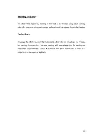 Training Delivery:-
To achieve the objectives, training is delivered to the learners using adult learning
principles by encouraging participation and sharing of knowledge through facilitation.
Evaluation:-
To gauge the effectiveness of the training and achieve the set objectives, we evaluate
our training through trainer, learners, meeting with supervisors after the training and
assessment questionnaires. Donad Kirkpatrick four level frameworks is used as a
model to provide concrete feedback.
22
 