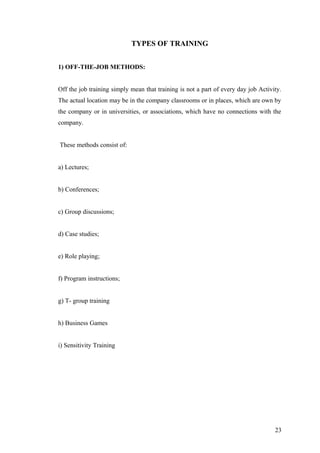 TYPES OF TRAINING
1) OFF-THE-JOB METHODS:
Off the job training simply mean that training is not a part of every day job Activity.
The actual location may be in the company classrooms or in places, which are own by
the company or in universities, or associations, which have no connections with the
company.
These methods consist of:
a) Lectures;
b) Conferences;
c) Group discussions;
d) Case studies;
e) Role playing;
f) Program instructions;
g) T- group training
h) Business Games
i) Sensitivity Training
23
 