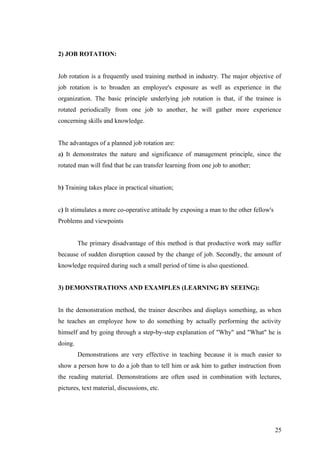 2) JOB ROTATION:
Job rotation is a frequently used training method in industry. The major objective of
job rotation is to broaden an employee's exposure as well as experience in the
organization. The basic principle underlying job rotation is that, if the trainee is
rotated periodically from one job to another, he will gather more experience
concerning skills and knowledge.
The advantages of a planned job rotation are:
a) It demonstrates the nature and significance of management principle, since the
rotated man will find that he can transfer learning from one job to another;
b) Training takes place in practical situation;
c) It stimulates a more co-operative attitude by exposing a man to the other fellow's
Problems and viewpoints
The primary disadvantage of this method is that productive work may suffer
because of sudden disruption caused by the change of job. Secondly, the amount of
knowledge required during such a small period of time is also questioned.
3) DEMONSTRATIONS AND EXAMPLES (LEARNING BY SEEING):
In the demonstration method, the trainer describes and displays something, as when
he teaches an employee how to do something by actually performing the activity
himself and by going through a step-by-step explanation of "Why" and "What" he is
doing.
Demonstrations are very effective in teaching because it is much easier to
show a person how to do a job than to tell him or ask him to gather instruction from
the reading material. Demonstrations are often used in combination with lectures,
pictures, text material, discussions, etc.
25
 