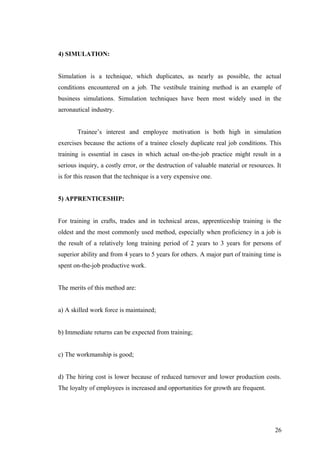 4) SIMULATION:
Simulation is a technique, which duplicates, as nearly as possible, the actual
conditions encountered on a job. The vestibule training method is an example of
business simulations. Simulation techniques have been most widely used in the
aeronautical industry.
Trainee’s interest and employee motivation is both high in simulation
exercises because the actions of a trainee closely duplicate real job conditions. This
training is essential in cases in which actual on-the-job practice might result in a
serious inquiry, a costly error, or the destruction of valuable material or resources. It
is for this reason that the technique is a very expensive one.
5) APPRENTICESHIP:
For training in crafts, trades and in technical areas, apprenticeship training is the
oldest and the most commonly used method, especially when proficiency in a job is
the result of a relatively long training period of 2 years to 3 years for persons of
superior ability and from 4 years to 5 years for others. A major part of training time is
spent on-the-job productive work.
The merits of this method are:
a) A skilled work force is maintained;
b) Immediate returns can be expected from training;
c) The workmanship is good;
d) The hiring cost is lower because of reduced turnover and lower production costs.
The loyalty of employees is increased and opportunities for growth are frequent.
26
 