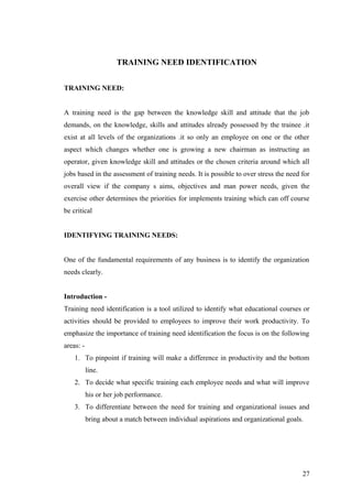 TRAINING NEED IDENTIFICATION
TRAINING NEED:
A training need is the gap between the knowledge skill and attitude that the job
demands, on the knowledge, skills and attitudes already possessed by the trainee .it
exist at all levels of the organizations .it so only an employee on one or the other
aspect which changes whether one is growing a new chairman as instructing an
operator, given knowledge skill and attitudes or the chosen criteria around which all
jobs based in the assessment of training needs. It is possible to over stress the need for
overall view if the company s aims, objectives and man power needs, given the
exercise other determines the priorities for implements training which can off course
be critical
IDENTIFYING TRAINING NEEDS:
One of the fundamental requirements of any business is to identify the organization
needs clearly.
Introduction -
Training need identification is a tool utilized to identify what educational courses or
activities should be provided to employees to improve their work productivity. To
emphasize the importance of training need identification the focus is on the following
areas: -
1. To pinpoint if training will make a difference in productivity and the bottom
line.
2. To decide what specific training each employee needs and what will improve
his or her job performance.
3. To differentiate between the need for training and organizational issues and
bring about a match between individual aspirations and organizational goals.
27
 