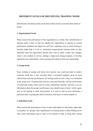 DIFFERENT LEVELS OF IDENTIFYING TRAINING NEEDS
Identification of training needs can be done at three levels to ascertain three kinds of
needs: -
1. Organizational Needs
These concern the performance of the organization as a whole. Here identification of
training needs is done to find out whether the organization is meeting its current
performance standards and objectives and if not, exploring ways in which training or
learning might help it to do so. Sometimes organizational training needs are also
identified when the organization decides that it has to adopt a major new strategy,
create a new product or service, undergo a large-scale change program, or develop
significant new relationships, such as joining with others to form new partnerships.
2. Group Needs
Since working in groups and teams have become very much prevalent in today's
corporate world that is why nowadays there is increased emphasis given on team
effectiveness and team performance. So training needs are now a days even identified
at the group level. Training needs here are concerned basically with the performance
of a particular group, which may be a team, department, function, sub-unit, or so on.
Information about this group’s performance may identify areas of need - which, again,
may be for training or other interventions. It is used to find out how efficiently a
particular team or group goes about its business and meets its current objectives.
3. Individual Needs
These concern the performance of one or more individuals (as individuals, rather than
as members of a group). Here identification of training needs is about finding out to
what extent individuals need to learn or be trained in order to bring their current
29
 