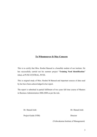 To Whomsoever It May Concern
This is to certify that Miss. Roshni Bansod is a bonafide student of our institute. He
has successfully carried out his summer project “Training Need Identification”
titled, at PUNE CENTRAL, PUNE.
This is original study of Miss. Roshni M Bansod and important sources of data used
by her have been acknowledged in her report.
The report is submitted in partial fulfilment of two years full time course of Masters
in Business Administration 2006-2008 as per the rule.
Dr. Sharad Joshi Dr. Sharad Joshi
Project Guide (VIM) Director
(Vishwakarma Institute of Management)
3
 