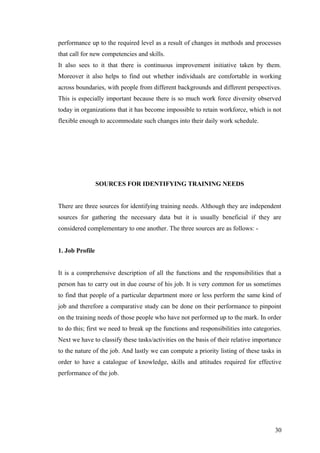 performance up to the required level as a result of changes in methods and processes
that call for new competencies and skills.
It also sees to it that there is continuous improvement initiative taken by them.
Moreover it also helps to find out whether individuals are comfortable in working
across boundaries, with people from different backgrounds and different perspectives.
This is especially important because there is so much work force diversity observed
today in organizations that it has become impossible to retain workforce, which is not
flexible enough to accommodate such changes into their daily work schedule.
SOURCES FOR IDENTIFYING TRAINING NEEDS
There are three sources for identifying training needs. Although they are independent
sources for gathering the necessary data but it is usually beneficial if they are
considered complementary to one another. The three sources are as follows: -
1. Job Profile
It is a comprehensive description of all the functions and the responsibilities that a
person has to carry out in due course of his job. It is very common for us sometimes
to find that people of a particular department more or less perform the same kind of
job and therefore a comparative study can be done on their performance to pinpoint
on the training needs of those people who have not performed up to the mark. In order
to do this; first we need to break up the functions and responsibilities into categories.
Next we have to classify these tasks/activities on the basis of their relative importance
to the nature of the job. And lastly we can compute a priority listing of these tasks in
order to have a catalogue of knowledge, skills and attitudes required for effective
performance of the job.
30
 