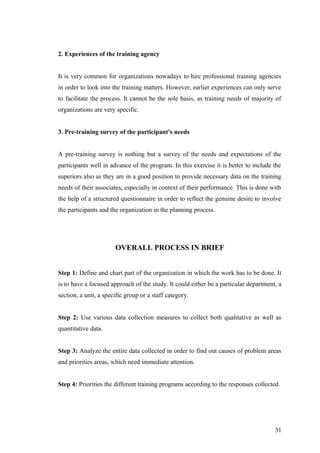2. Experiences of the training agency
It is very common for organizations nowadays to hire professional training agencies
in order to look into the training matters. However, earlier experiences can only serve
to facilitate the process. It cannot be the sole basis, as training needs of majority of
organizations are very specific.
3. Pre-training survey of the participant's needs
A pre-training survey is nothing but a survey of the needs and expectations of the
participants well in advance of the program. In this exercise it is better to include the
superiors also as they are in a good position to provide necessary data on the training
needs of their associates, especially in context of their performance. This is done with
the help of a structured questionnaire in order to reflect the genuine desire to involve
the participants and the organization in the planning process.
OVERALL PROCESS IN BRIEF
Step 1: Define and chart part of the organization in which the work has to be done. It
is to have a focused approach of the study. It could either be a particular department, a
section, a unit, a specific group or a staff category.
Step 2: Use various data collection measures to collect both qualitative as well as
quantitative data.
Step 3: Analyze the entire data collected in order to find out causes of problem areas
and priorities areas, which need immediate attention.
Step 4: Priorities the different training programs according to the responses collected.
31
 