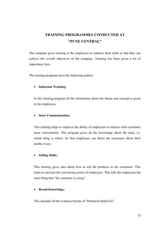 TRAINING PROGRAMMES CONDUCTED AT
“PUNE CENTRAL”
The company gives training to the employees to enhance their skills so that they can
achieve the overall objectives of the company. Training has been given a lot of
importance here.
The training programs have the following pattern:
• Induction Training:
In this training program all the information about the theme and concept is given
to the employees.
• Store Communication:
This training helps to improve the ability of employees to interact with customers
more conveniently. This program gives all the knowledge about the store, i.e.
which thing is where. So that employees can direct the customers about their
doubts if any.
• Selling Skills:
This training gives idea about how to sell the products to the customers. This
helps to increase the convincing power of employees. This tells the employees the
main thing that “the customer is a king”.
• Brand Knowledge:
This includes all the in-house brands of “Pantaloon Retail (I)”.
33
 