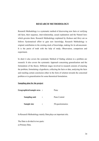 RESEARCH METHODOLOGY
Research Methodology is a systematic method of discovering new facts or verifying
old facts, their sequence, inter-relationship, casual explanation and the Natural laws
which governs them. Research Methodology explained by Redman and Mory are as
follows Systematized effort to gain new knowledge, Research Methodology is
original contribution to the existing stock of knowledge, making for its advancement.
It is the purist of truth with the help of study; Observation, comparison and
experiment.
In short it also covers the systematic Method of finding solution to a problem are
research. It also covers the systematic Approach concerning generalization and the
formulation of the theory. Different stages involved in research consists of enacting
the problem, formulating a hypothesis, collecting the facts or data, analyzing the facts
and reaching certain conclusion either in the form of solution towards the concerned
problem or in generalization for some theoretical formulation.
Sampling plan for the project
Geographical/sample area : Pune
Sampling unit : Pune Central
Sample size : 50 questionnaires
In Research Methodology mainly Data plays an important role.
The Data is divided in two parts:
a) Primary Data.
34
 