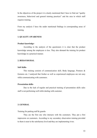 In the objectives of the project it is clearly mentioned that I have to find out “quality
awareness, behavioral and general training practices” and the area in which staff
requires training.
From my analysis I have the under mentioned findings in corresponding areas of
training.
1. QUALITY AWARENESS
Product knowledge-
According to the analysis of the questioners it is clear that the product
knowledge among the employees is less. They also demand the training for product
knowledge in a practical manner.
2. BEHAVIOURAL
Soft Skills-
This training consists of communication skill, Body language, Postures &
Gestures etc. I analyzed that fresher as well as experienced employees are not easy
while communicating with customers.
Presentation skills-
Due to the lack of regular and practical training of presentation skills sales
staff is not performing well while dealing with customer.
3. GENERAL
Training for parking staff & guards-
They are the first one who interacts with the customers. They put a first
impression on customers. According to my secondary observation training provided
to them is near to the satisfactory level and they are implementing it too.
53
 