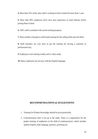 4. More than 34% of the sales staff is working in Pune Central for more than 1 year.
5. More than 80% employees don’t have past experience in retail industry before
joining Pune Central.
6. 100% staff is satisfied with current training program.
7. More number of people in staff needs training for the selling skills and soft skills.
8. Staff members are very keen to get the training for serving a customer in
professional way.
9. Employees want training weekly and in video mode.
10. Many employees are not easy with the English language.
RECOMMENDATIONS & SUGGESTIONS
1. Training for Product knowledge should be given practically.
2. Communication skill is not up to the mark. There is a requirement for the
proper training of employees in the field of communication; which includes
spoken English, body language, gestures, grooming etc.
54
 