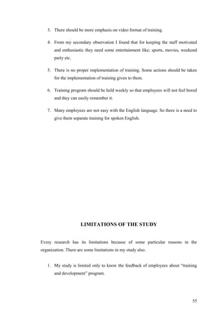 3. There should be more emphasis on video format of training.
4. From my secondary observation I found that for keeping the staff motivated
and enthusiastic they need some entertainment like; sports, movies, weekend
party etc.
5. There is no proper implementation of training. Some actions should be taken
for the implementation of training given to them.
6. Training program should be held weekly so that employees will not feel bored
and they can easily remember it.
7. Many employees are not easy with the English language. So there is a need to
give them separate training for spoken English.
LIMITATIONS OF THE STUDY
Every research has its limitations because of some particular reasons in the
organization. There are some limitations in my study also.
1. My study is limited only to know the feedback of employees about “training
and development” program.
55
 