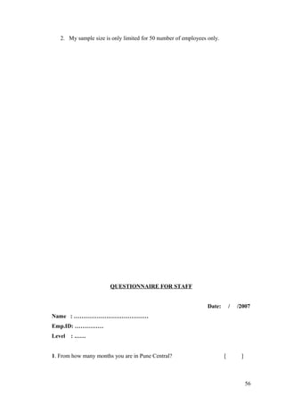 2. My sample size is only limited for 50 number of employees only.
QUESTIONNAIRE FOR STAFF
Date: / /2007
Name : …………………………………
Emp.ID: ……………
Level : ……
1. From how many months you are in Pune Central? [ ]
56
 