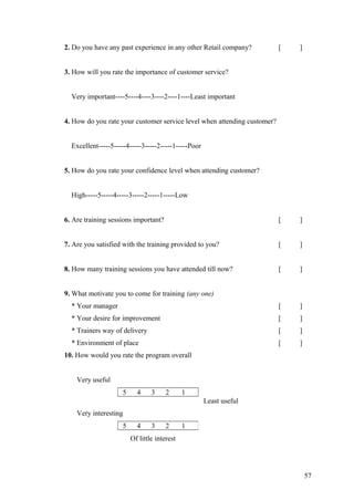 2. Do you have any past experience in any other Retail company? [ ]
3. How will you rate the importance of customer service?
Very important----5----4----3----2----1----Least important
4. How do you rate your customer service level when attending customer?
Excellent-----5-----4-----3-----2-----1-----Poor
5. How do you rate your confidence level when attending customer?
High-----5-----4-----3-----2-----1-----Low
6. Are training sessions important? [ ]
7. Are you satisfied with the training provided to you? [ ]
8. How many training sessions you have attended till now? [ ]
9. What motivate you to come for training (any one)
* Your manager [ ]
* Your desire for improvement [ ]
* Trainers way of delivery [ ]
* Environment of place [ ]
10. How would you rate the program overall
Very useful
5 4 3 2 1
Least useful
Very interesting
Of little interest
5 4 3 2 1
57
 