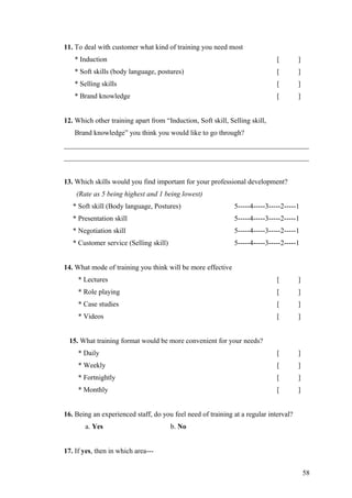 11. To deal with customer what kind of training you need most
* Induction [ ]
* Soft skills (body language, postures) [ ]
* Selling skills [ ]
* Brand knowledge [ ]
12. Which other training apart from “Induction, Soft skill, Selling skill,
Brand knowledge” you think you would like to go through?
_____________________________________________________________________
_____________________________________________________________________
13. Which skills would you find important for your professional development?
(Rate as 5 being highest and 1 being lowest)
* Soft skill (Body language, Postures) 5-----4-----3-----2-----1
* Presentation skill 5-----4-----3-----2-----1
* Negotiation skill 5-----4-----3-----2-----1
* Customer service (Selling skill) 5-----4-----3-----2-----1
14. What mode of training you think will be more effective
* Lectures [ ]
* Role playing [ ]
* Case studies [ ]
* Videos [ ]
15. What training format would be more convenient for your needs?
* Daily [ ]
* Weekly [ ]
* Fortnightly [ ]
* Monthly [ ]
16. Being an experienced staff, do you feel need of training at a regular interval?
a. Yes b. No
17. If yes, then in which area---
58
 
