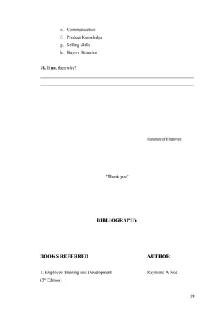 e. Communication
f. Product Knowledge
g. Selling skills
h. Buyers Behavior
18. If no, then why?
_____________________________________________________________________
_____________________________________________________________________
Signature of Employee
*Thank you*
BIBLIOGRAPHY
BOOKS REFERRED AUTHOR
1. Employee Training and Development Raymond A Noe
(3rd
Edition)
59
 