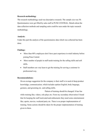 Research methodology
The research methodology used was descriptive research. The sample size was 50.
Questionnaires were get filled by sales staff at PUNE CENTRAL. Details about the
data collection methods and sampling units could be seen under the topic research
methodology.
Analysis:
Under this part the analysis of the questionnaires data which was collected has been
done.
Findings:
• More than 80% employees don’t have past experience in retail industry before
joining Pune Central.
• More number of people in staff needs training for the selling skills and soft
skills.
• Staff members are very keen to get the training for serving a customer in
professional way.
Recommendations:
On an average suggestion for the company is their staff is in need of deep product
knowledge, communication; which includes spoken English, body language,
gestures, and grooming etc. and selling skills.
Pattern of training should be changed. It has fun
while training like; videos, role plays etc. From my secondary observation I found
that for keeping the staff motivated and enthusiastic they need some entertainment
like; sports, movies, weekend party etc. There is no proper implementation of
training. Some actions should be taken for the proper implementation of training
given to them.
6
 
