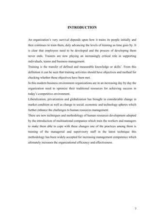 INTRODUCTION
An organization’s very survival depends upon how it trains its people initially and
then continues to train them, duly advancing the levels of training as time goes by. It
is clear that employees need to be developed and the process of developing them
never ends. Trainers are now playing an increasingly critical role in supporting
individuals, teams and business management.
Training is the transfer of defined and measurable knowledge or skills’. From this
definition it can be seen that training activities should have objectives and method for
checking whether these objectives have been met.
In this modern business environment organizations are in an increasing day by day the
organization need to optimize their traditional resources for achieving success in
today’s competitive environment.
Liberalization, privatization and globalization has brought in considerable change in
market condition as well as change in social, economic and technology spheres which
further enhance the challenges to human resources management.
There are new techniques and methodology of human resources development adopted
by the introduction of multinational companies which train the workers and managers
to make them able to cope with these changes one of the practices among them is
training of the managerial and supervisory staff in the latest technique this
methodology has been widely accepted for increasing management competence which
ultimately increases the organizational efficiency and effectiveness.
7
 