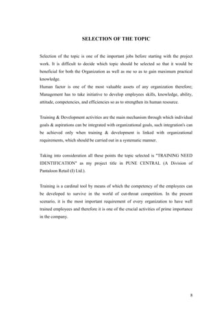 SELECTION OF THE TOPIC
Selection of the topic is one of the important jobs before starting with the project
work. It is difficult to decide which topic should be selected so that it would be
beneficial for both the Organization as well as me so as to gain maximum practical
knowledge.
Human factor is one of the most valuable assets of any organization therefore;
Management has to take initiative to develop employees skills, knowledge, ability,
attitude, competencies, and efficiencies so as to strengthen its human resource.
Training & Development activities are the main mechanism through which individual
goals & aspirations can be integrated with organizational goals, such integration's can
be achieved only when training & development is linked with organizational
requirements, which should be carried out in a systematic manner.
Taking into consideration all these points the topic selected is "TRAINING NEED
IDENTIFICATION" as my project title in PUNE CENTRAL (A Division of
Pantaloon Retail (I) Ltd.).
Training is a cardinal tool by means of which the competency of the employees can
be developed to survive in the world of cut-throat competition. In the present
scenario, it is the most important requirement of every organization to have well
trained employees and therefore it is one of the crucial activities of prime importance
in the company.
8
 