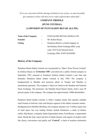 “If we are concerned with the shortage of talents in our society, we must inevitably
give attention to those who have never really explored their talent fully”.
COMPANY PROFILE
(PUNE CENTRAL)
(A DIVISION OF PANTALOON RETAIL (I) LTD.)
Name of the Company - PANTALOON RETAIL (INDIA) LTD.
Founder - Mr. Kishor Biyani
Listing - Pantaloon Retail is a listed company on
the Bombay Stock Exchange (BSE, scrip
code: 523574) & National Stock
Exchange (NSE, PANTALOONR)
History of the Company:
Pantaloon Retail (India) Limited was incorporated as “Man’s Wear Private Limited”
by Kishore Biyani on 12-October-1987, converted into a public limited company in
September 1991, renamed as Pantaloon Fashion (India) Limited a year later and
thereafter Pantaloon Retail (India) Limited in July 1999. The company is
headquartered in Mumbai and possesses plants in Tarapur and Mumbai to
manufacture garments. The company’s shares are listed on the Mumbai and National
Stock Exchange. The promoters, the Mumbai based Biyani family, hold a near 50
percent equity in the company. The company has approximately 14000 shareholders.
Pantaloon Retail (India) Limited, is India’s leading retailer that operates multiple
retail formats in both the value and lifestyle segment of the Indian consumer market.
Headquartered in Mumbai (Bombay), the company operates over 5 million square feet
of retail space, has over leading formats include Pantaloons, a chain of fashion
outlets, Big Bazaar, a uniquely Indian hypermarket chain, Food Bazaar, a supermarket
chain, blends the look, touch and feel of Indian bazaars with aspects of modern retail
like choice, convenience and quality and “Central”, a chain of seamless destination
9
 