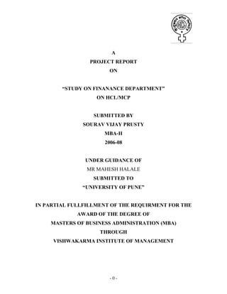 - 0 -
A
PROJECT REPORT
ON
“STUDY ON FINANANCE DEPARTMENT”
ON HCL/MCP
SUBMITTED BY
SOURAV VIJAY PRUSTY
MBA-II
2006-08
UNDER GUIDANCE OF
MR MAHESH HALALE
SUBMITTED TO
“UNIVERSITY OF PUNE”
IN PARTIAL FULLFILLMENT OF THE REQUIRMENT FOR THE
AWARD OF THE DEGREE OF
MASTERS OF BUSINESS ADMINISTRATION (MBA)
THROUGH
VISHWAKARMA INSTITUTE OF MANAGEMENT
 