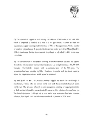 - 9 -
(7) The demand of copper in India during 1992-93 was of the order of 1.8 lakh TPA
which is expected to increase at a rate of 5-6% per annum. In order to meet the
requirement, copper was imported to the tune of 70% of the requirement. With a number
of smelters being planned & executed in the private sector as well at Malanjkhand by
HCL, it isestimated that the imports could be reduced to a level of 35-40% by the year
1999-2000.
(8) The dereservation of non-ferrous industry by the Government of India has opened
doors to the private sector. Sterlite Industries (India) Ltd is implementing a 60,000 TPA
Capacity (Cu Cathode) project with an estimated cost of Rs 700 crore. The
technology has been provided by MIM Holdings, Australia and the input material
would be copper concentrates which would be imported.
(9) The plants of HCL to produce primary copper are based on technology of
Outokumpu, Finland who are known world wide and have installed about 30 plants
world over. The process is based on semi-autogenous smelting of copper concentrates
in flash smelter followed by conversion in PS converter, Fire refining, electrorefining etc.
The initial agreement (xviii) period is over and a new agreement has been executed
effective from April, 1992 towards modernisation & expansion of KCC plant.
 